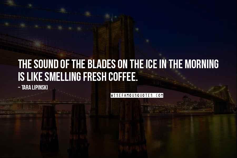 Tara Lipinski quotes: The sound of the blades on the ice in the morning is like smelling fresh coffee.