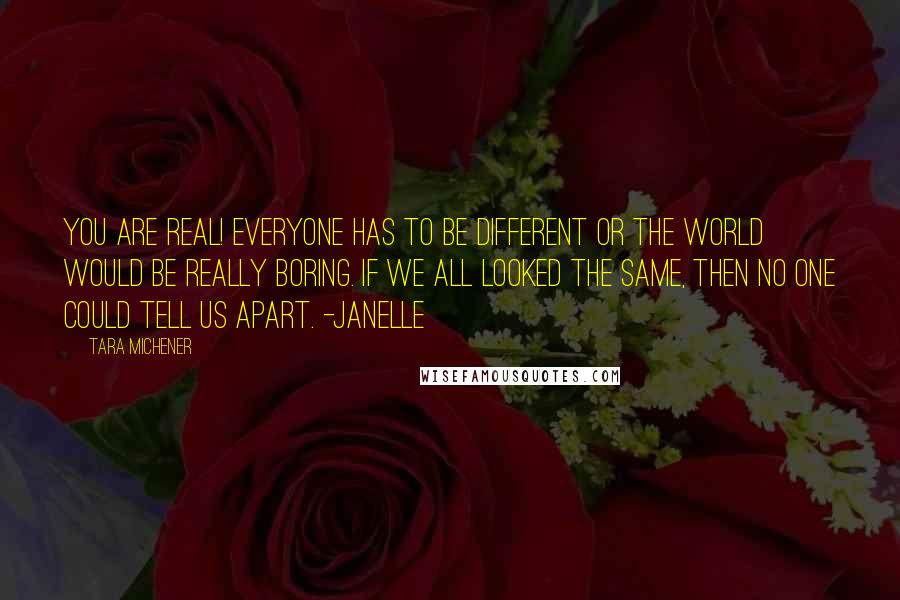 Tara Michener quotes: You are real! Everyone has to be different or the world would be really boring. If we all looked the same, then no one could tell us apart. -Janelle Tara Michener quotes: You are real! Everyone has to be different or the world would be really boring. If we all looked the same, then no one could tell us apart. -Janelle
