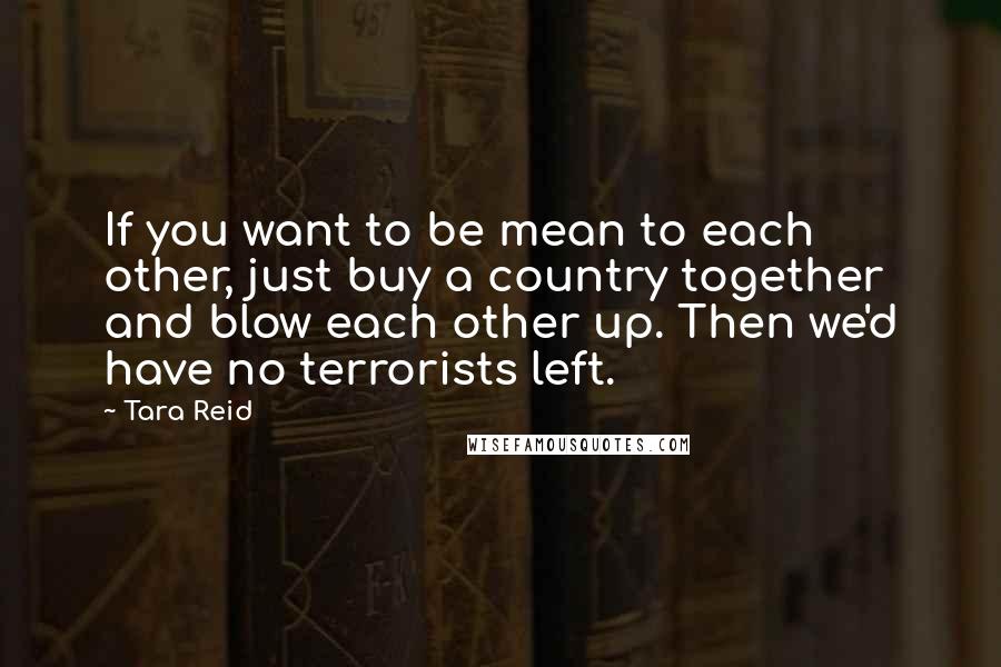 Tara Reid quotes: If you want to be mean to each other, just buy a country together and blow each other up. Then we'd have no terrorists left. Tara Reid quotes: If you want to be mean to each other, just buy a country together and blow each other up. Then we'd have no terrorists left.