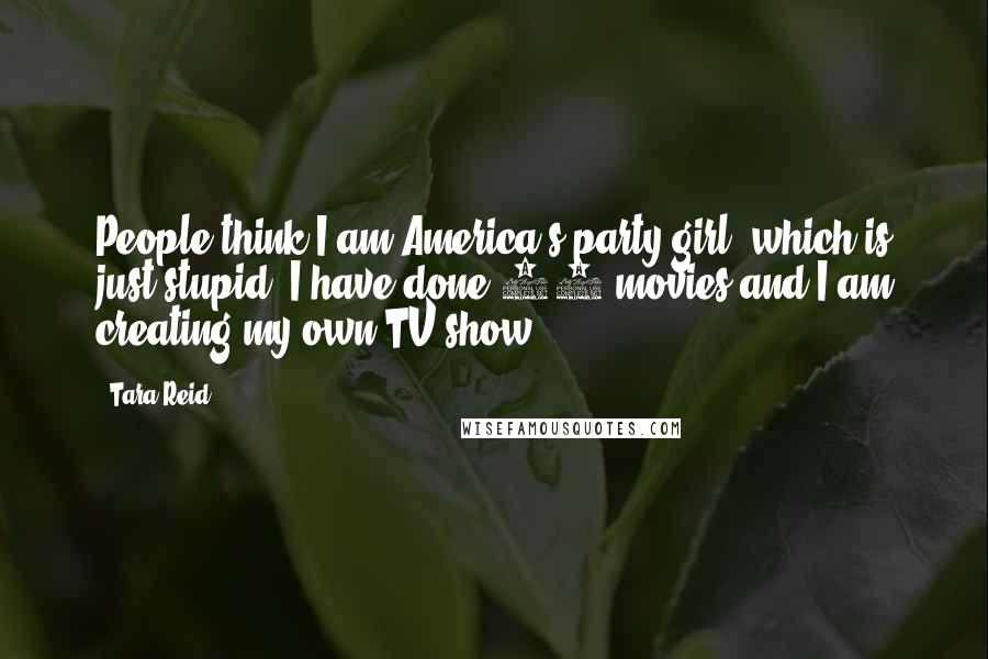 Tara Reid quotes: People think I am America's party girl, which is just stupid. I have done 24 movies and I am creating my own TV show. Tara Reid quotes: People think I am America's party girl, which is just stupid. I have done 24 movies and I am creating my own TV show.