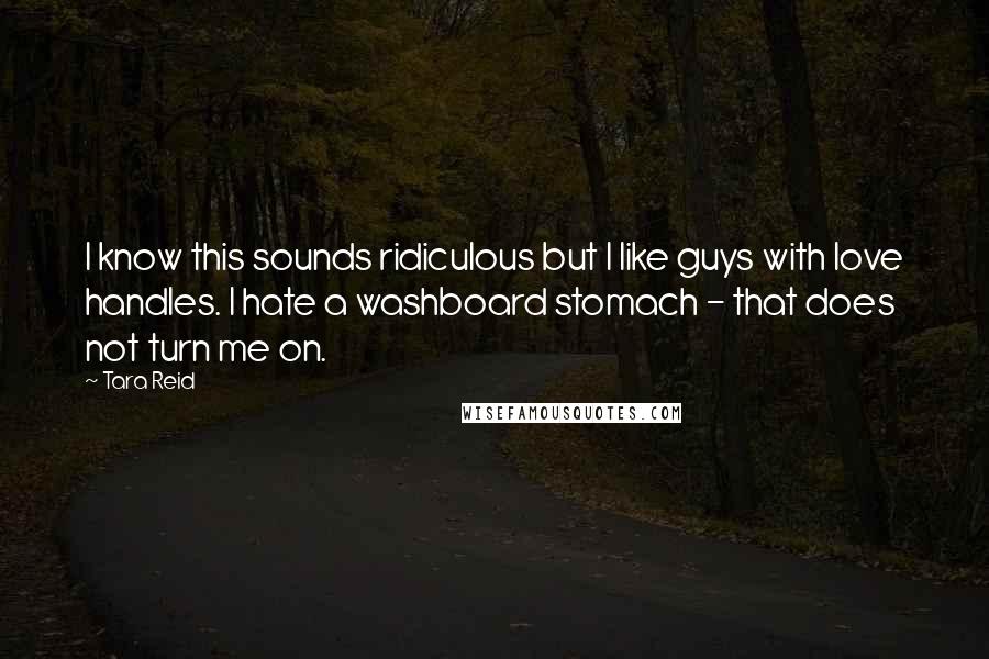 Tara Reid quotes: I know this sounds ridiculous but I like guys with love handles. I hate a washboard stomach - that does not turn me on. Tara Reid quotes: I know this sounds ridiculous but I like guys with love handles. I hate a washboard stomach - that does not turn me on.