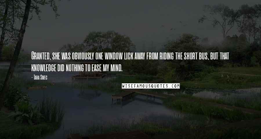 Tara Sivec quotes: Granted, she was obviously one window lick away from riding the short bus, but that knowledge did nothing to ease my mind.