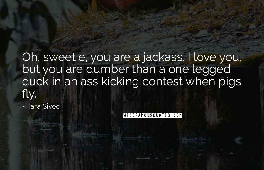 Tara Sivec quotes: Oh, sweetie, you are a jackass. I love you, but you are dumber than a one legged duck in an ass kicking contest when pigs fly.