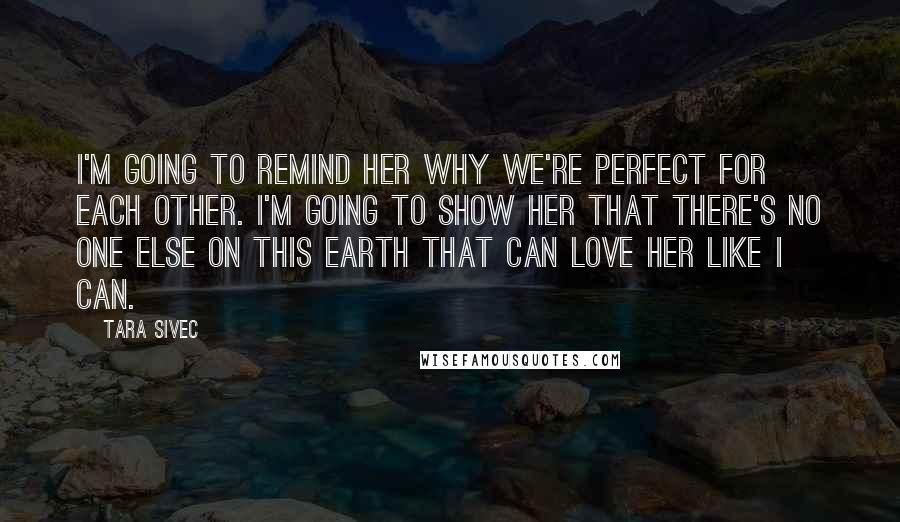 Tara Sivec quotes: I'm going to remind her why we're perfect for each other. I'm going to show her that there's no one else on this earth that can love her like I