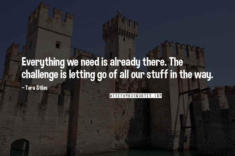 Tara Stiles quotes: Everything we need is already there. The challenge is letting go of all our stuff in the way.