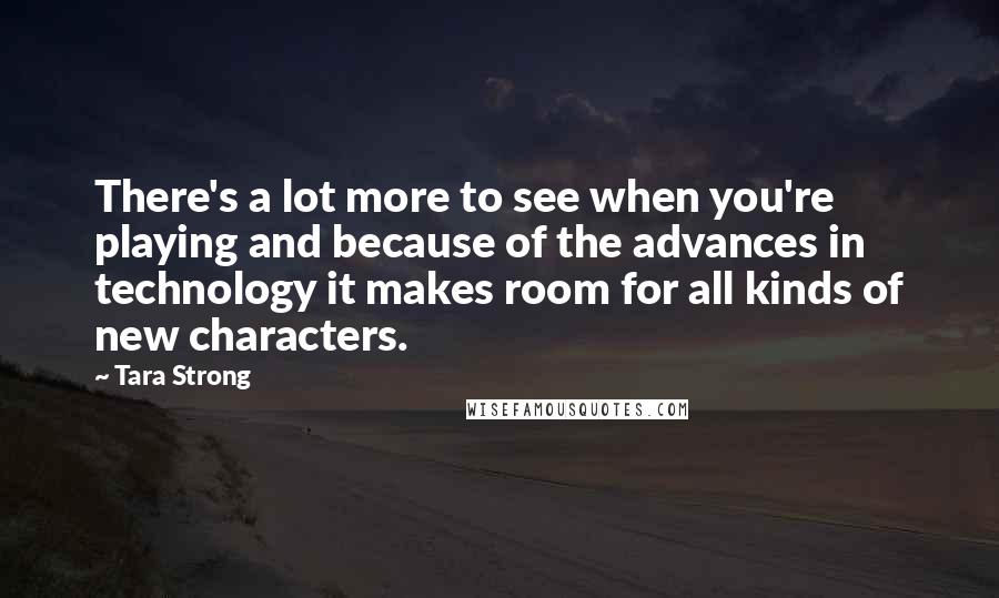 Tara Strong quotes: There's a lot more to see when you're playing and because of the advances in technology it makes room for all kinds of new characters. Tara Strong quotes: There's a lot more to see when you're playing and because of the advances in technology it makes room for all kinds of new characters.