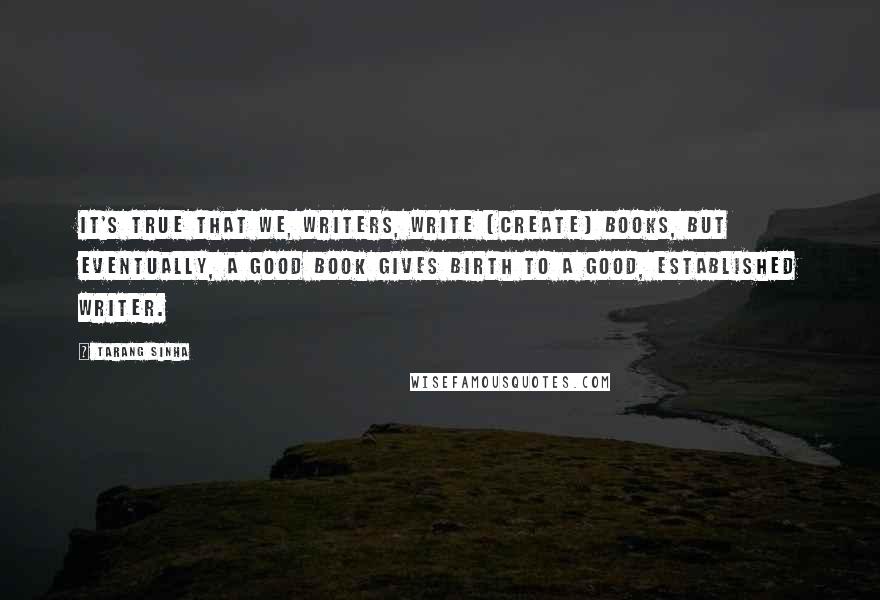 Tarang Sinha quotes: It's true that we, writers, write (create) books, but eventually, a good book gives birth to a good, established writer. Tarang Sinha quotes: It's true that we, writers, write (create) books, but eventually, a good book gives birth to a good, established writer.