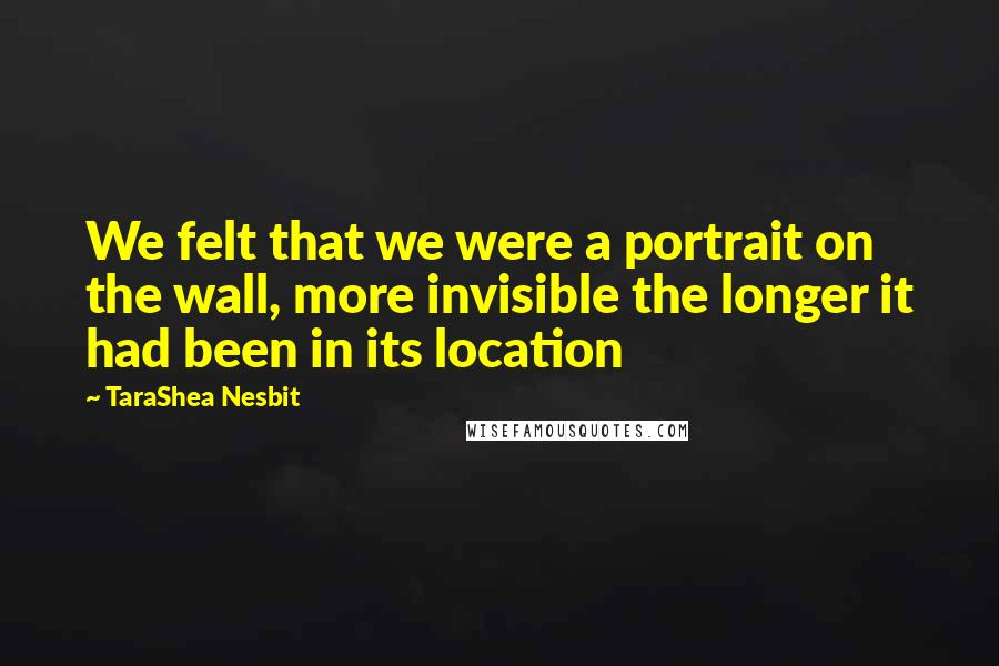 TaraShea Nesbit quotes: We felt that we were a portrait on the wall, more invisible the longer it had been in its location
