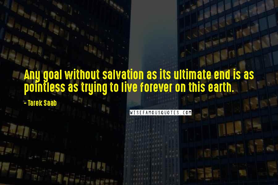 Tarek Saab quotes: Any goal without salvation as its ultimate end is as pointless as trying to live forever on this earth.