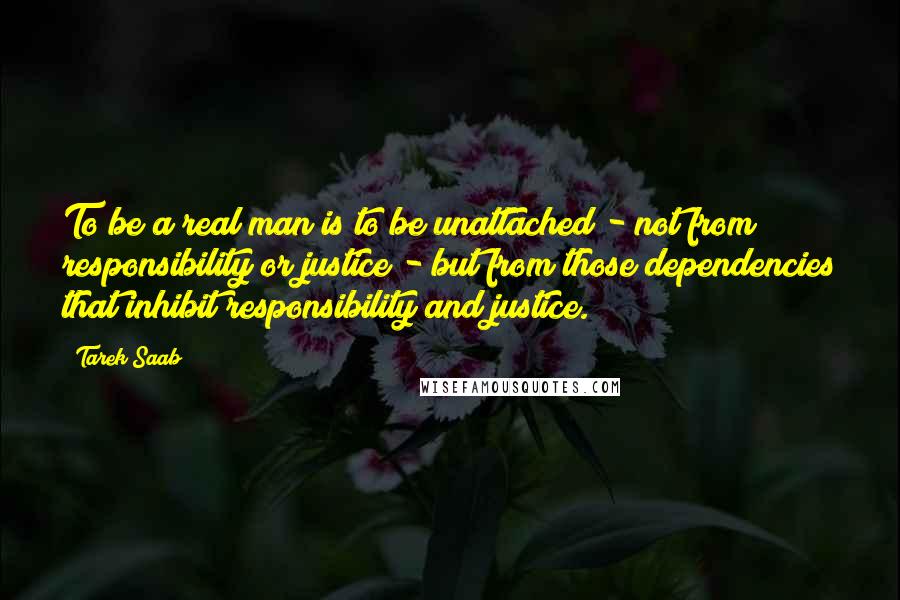 Tarek Saab quotes: To be a real man is to be unattached - not from responsibility or justice - but from those dependencies that inhibit responsibility and justice.