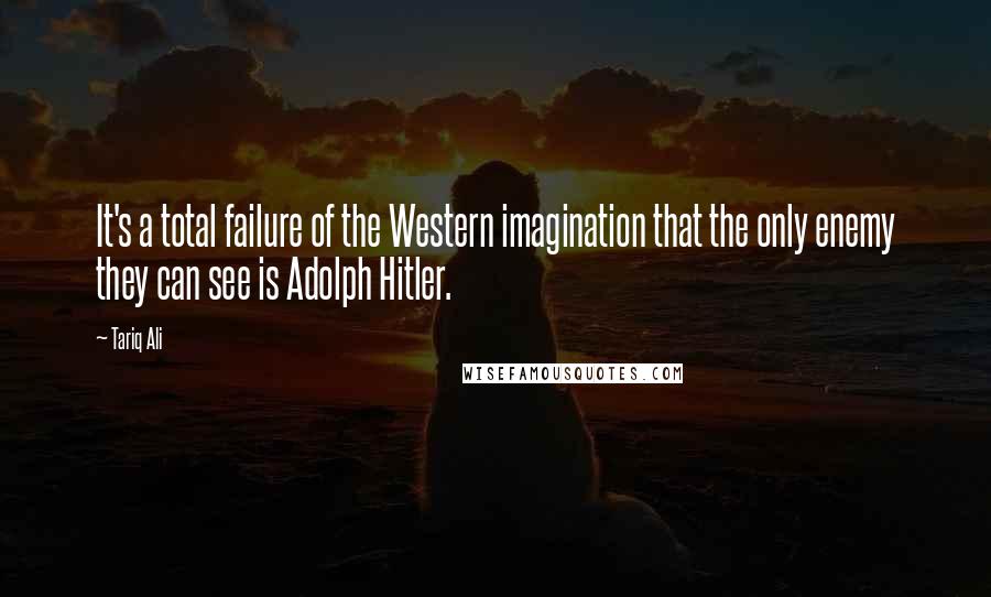 Tariq Ali quotes: It's a total failure of the Western imagination that the only enemy they can see is Adolph Hitler.