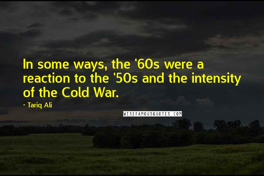 Tariq Ali quotes: In some ways, the '60s were a reaction to the '50s and the intensity of the Cold War.