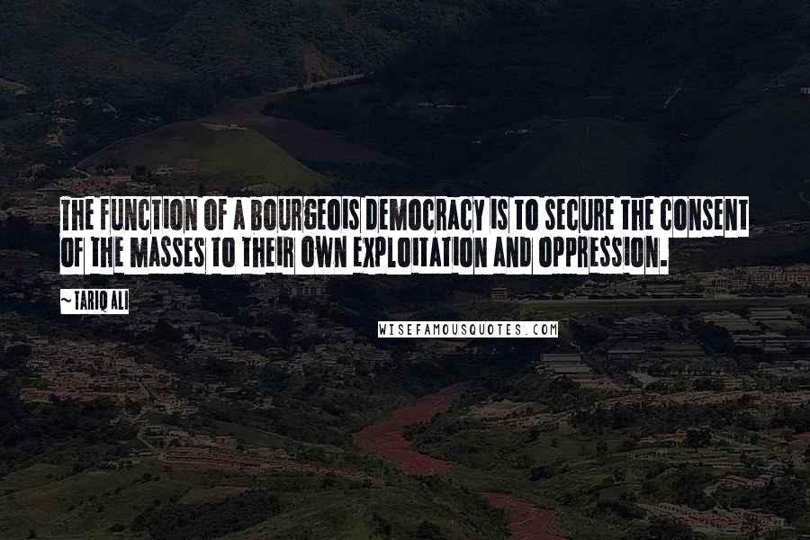Tariq Ali quotes: The function of a bourgeois democracy is to secure the consent of the masses to their own exploitation and oppression.