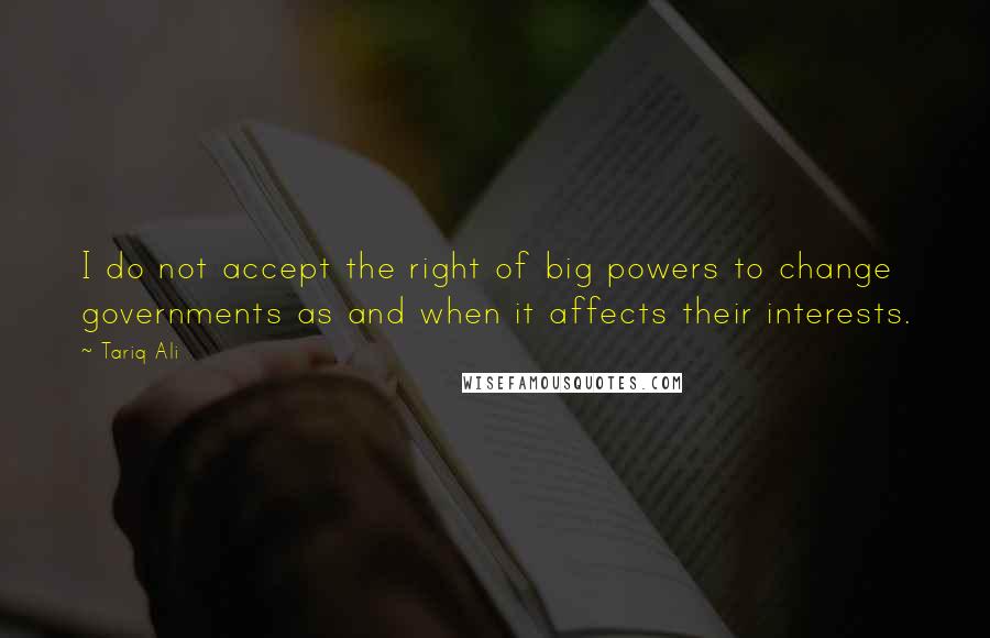 Tariq Ali quotes: I do not accept the right of big powers to change governments as and when it affects their interests.