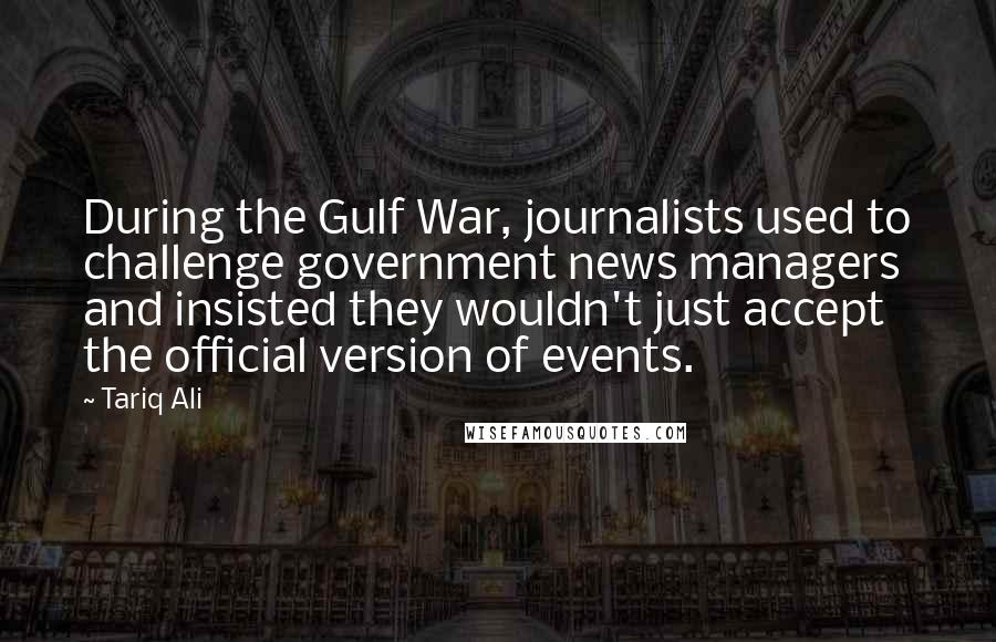 Tariq Ali quotes: During the Gulf War, journalists used to challenge government news managers and insisted they wouldn't just accept the official version of events.