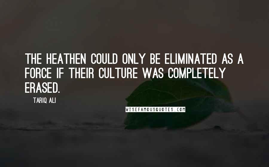 Tariq Ali quotes: The heathen could only be eliminated as a force if their culture was completely erased.