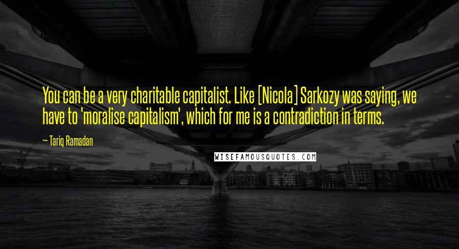 Tariq Ramadan quotes: You can be a very charitable capitalist. Like [Nicola] Sarkozy was saying, we have to 'moralise capitalism', which for me is a contradiction in terms.