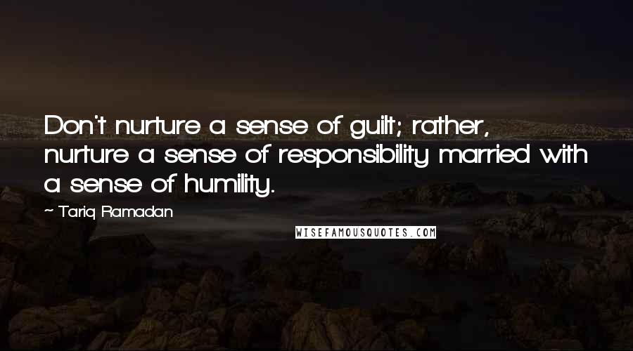 Tariq Ramadan quotes: Don't nurture a sense of guilt; rather, nurture a sense of responsibility married with a sense of humility.