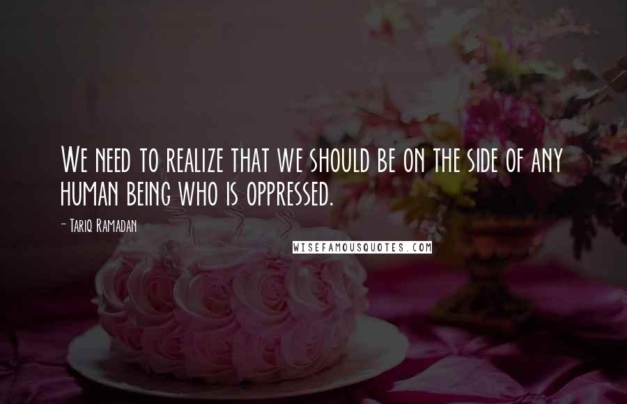 Tariq Ramadan quotes: We need to realize that we should be on the side of any human being who is oppressed.