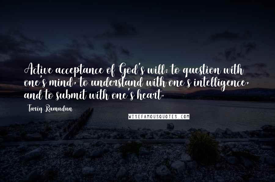 Tariq Ramadan quotes: Active acceptance of God's will: to question with one's mind, to understand with one's intelligence, and to submit with one's heart.