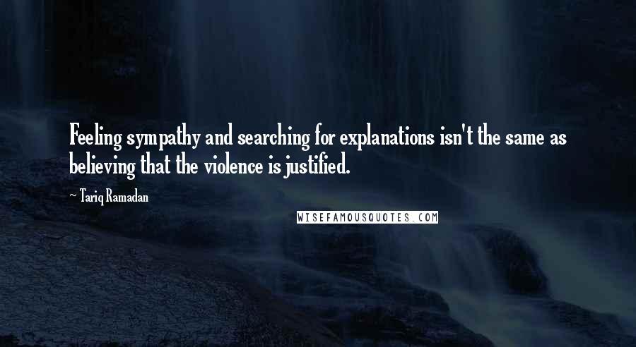 Tariq Ramadan quotes: Feeling sympathy and searching for explanations isn't the same as believing that the violence is justified.