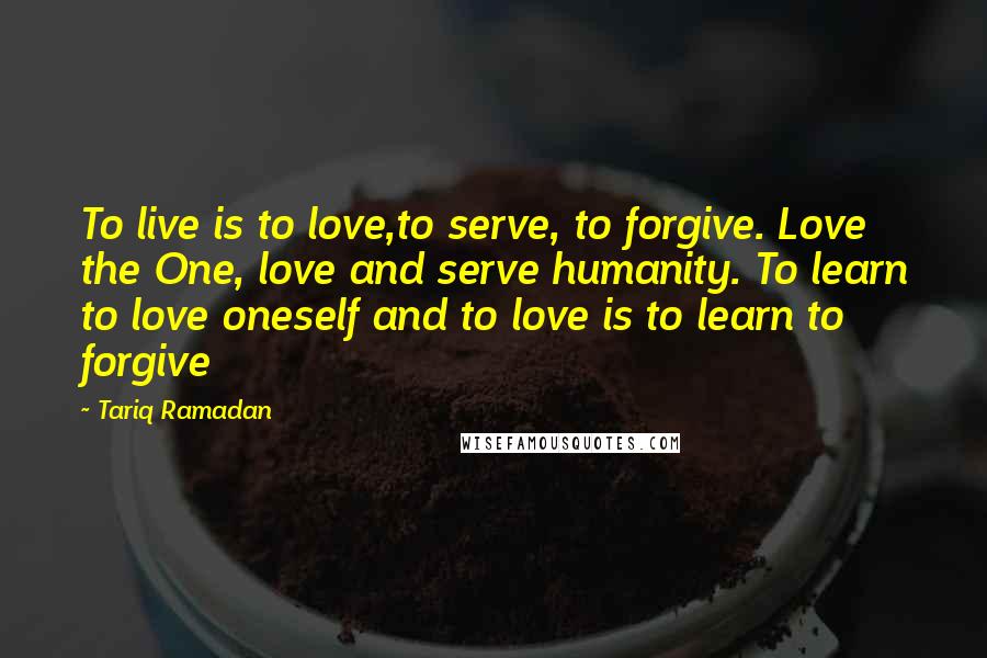 Tariq Ramadan quotes: To live is to love,to serve, to forgive. Love the One, love and serve humanity. To learn to love oneself and to love is to learn to forgive