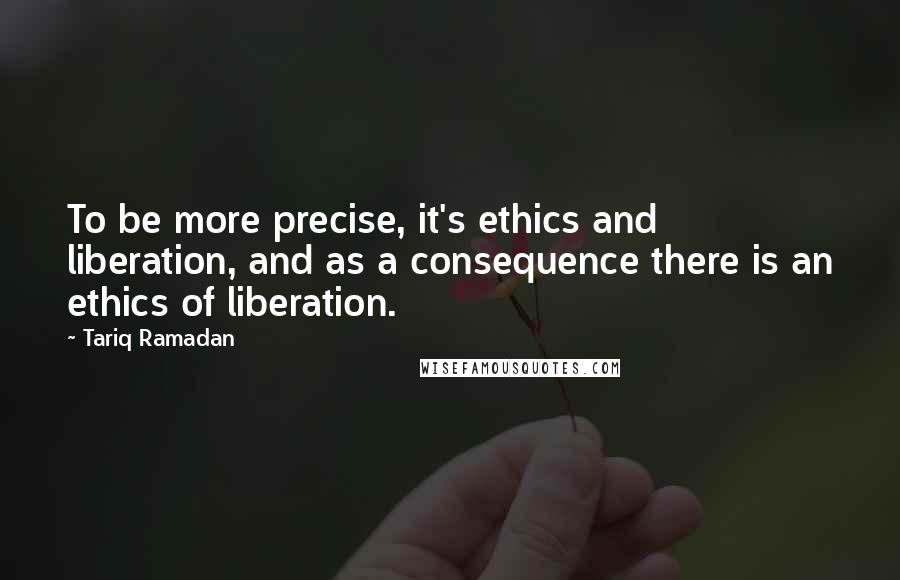 Tariq Ramadan quotes: To be more precise, it's ethics and liberation, and as a consequence there is an ethics of liberation.