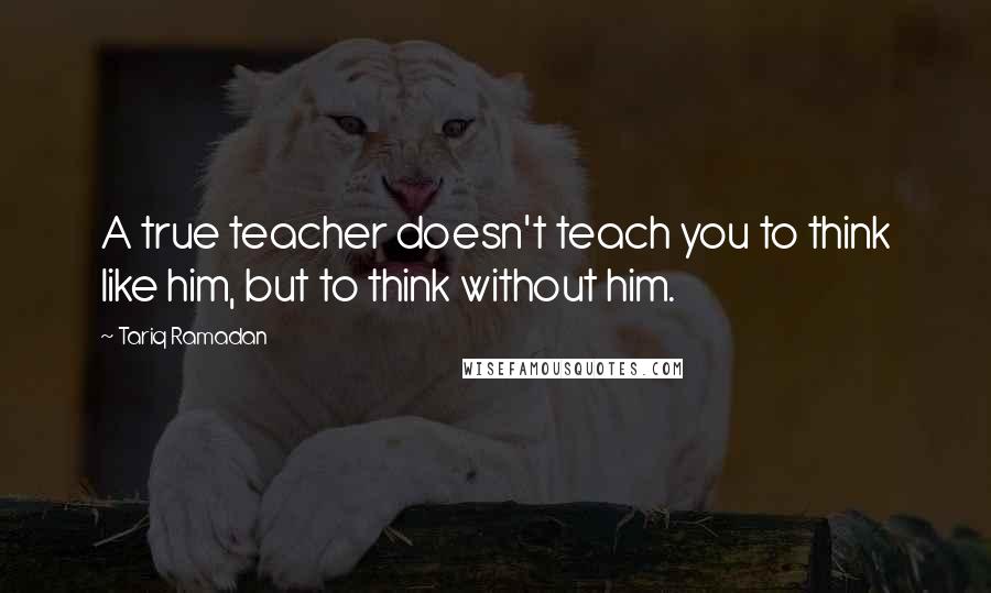 Tariq Ramadan quotes: A true teacher doesn't teach you to think like him, but to think without him.