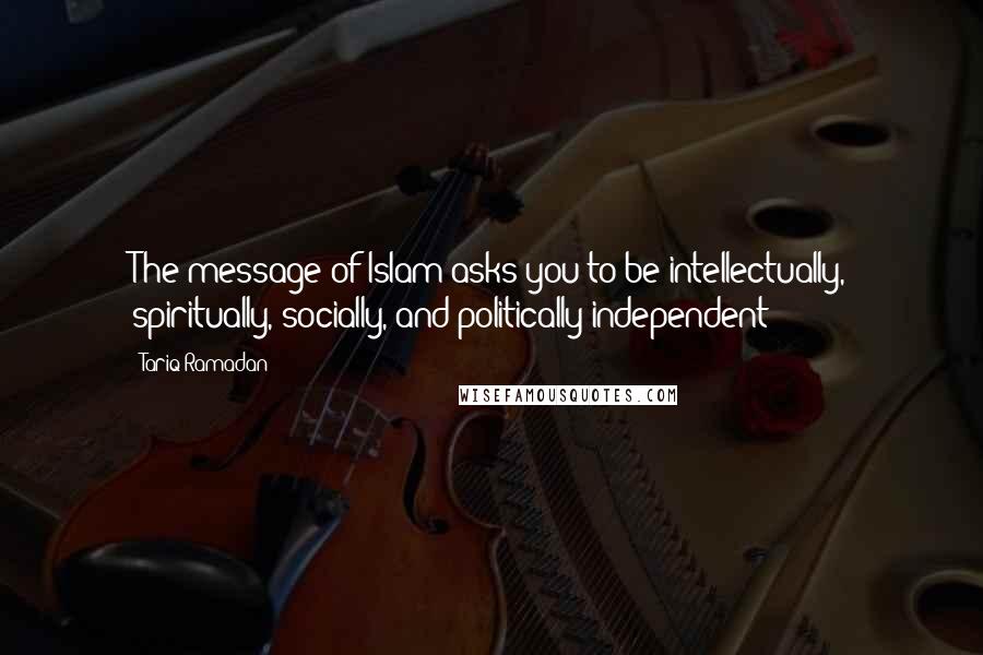 Tariq Ramadan quotes: The message of Islam asks you to be intellectually, spiritually, socially, and politically independent
