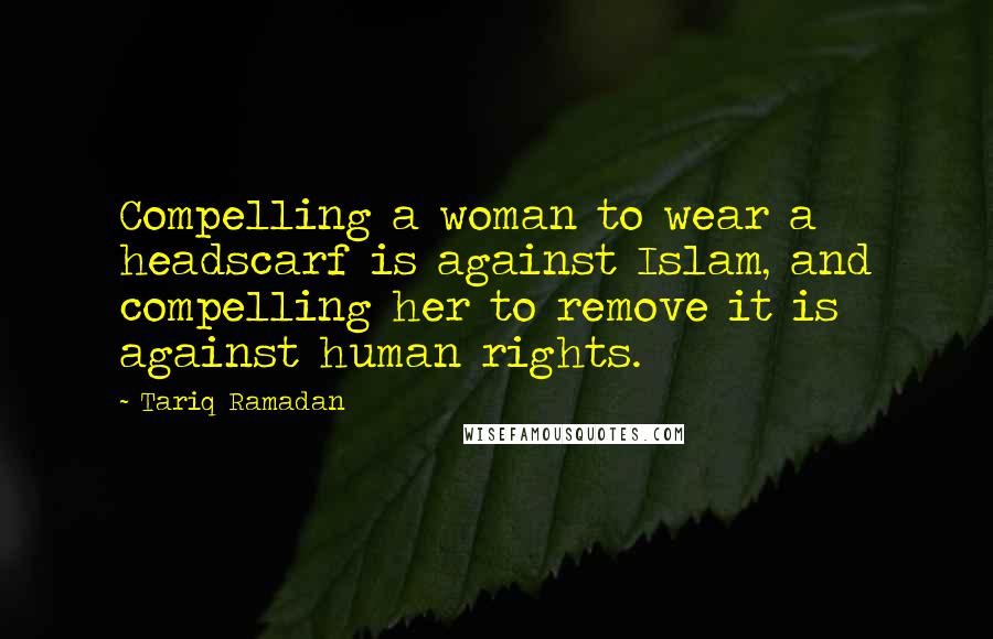 Tariq Ramadan quotes: Compelling a woman to wear a headscarf is against Islam, and compelling her to remove it is against human rights.