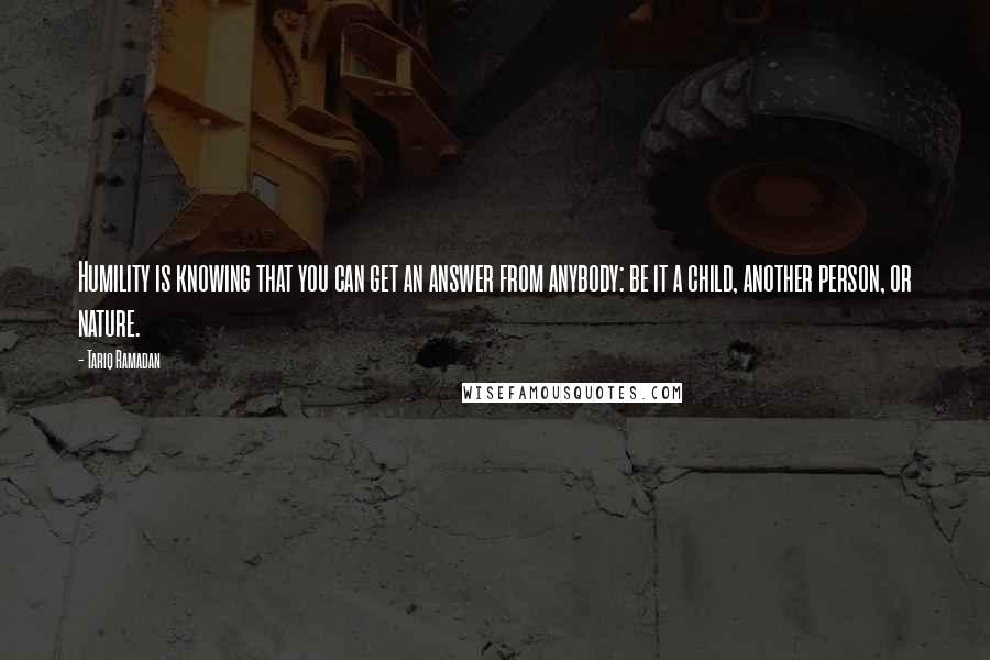 Tariq Ramadan quotes: Humility is knowing that you can get an answer from anybody: be it a child, another person, or nature.