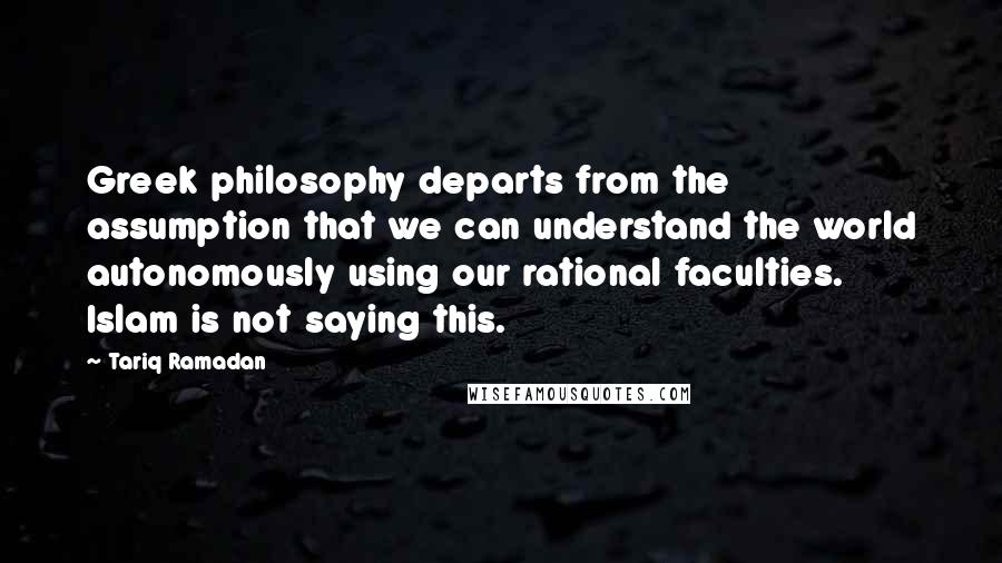 Tariq Ramadan quotes: Greek philosophy departs from the assumption that we can understand the world autonomously using our rational faculties. Islam is not saying this.