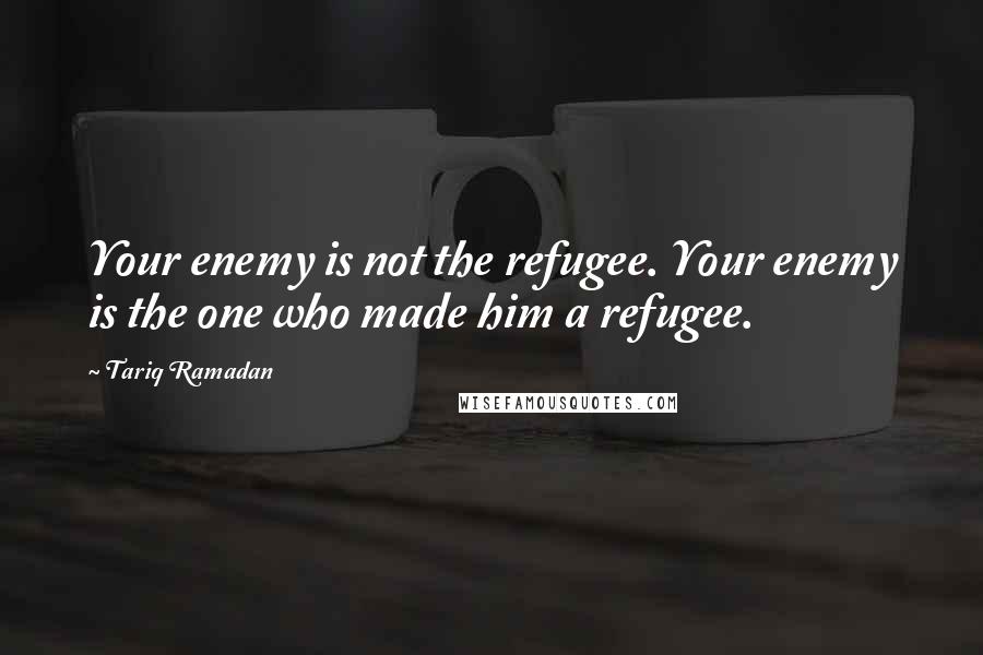 Tariq Ramadan quotes: Your enemy is not the refugee. Your enemy is the one who made him a refugee. Tariq Ramadan quotes: Your enemy is not the refugee. Your enemy is the one who made him a refugee.