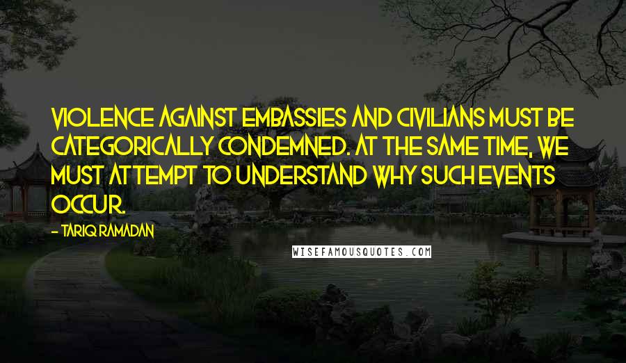 Tariq Ramadan quotes: Violence against embassies and civilians must be categorically condemned. At the same time, we must attempt to understand why such events occur.