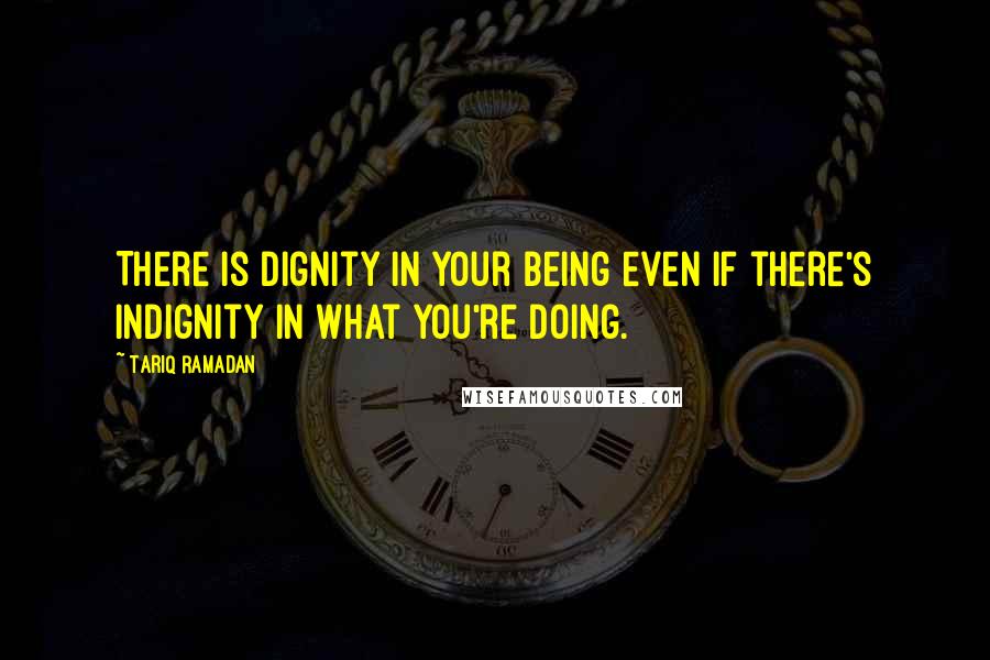 Tariq Ramadan quotes: There is dignity in your being even if there's indignity in what you're doing.