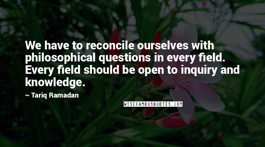 Tariq Ramadan quotes: We have to reconcile ourselves with philosophical questions in every field. Every field should be open to inquiry and knowledge.