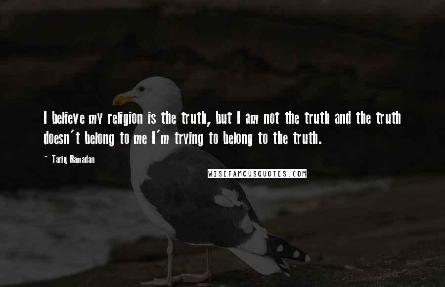 Tariq Ramadan quotes: I believe my religion is the truth, but I am not the truth and the truth doesn't belong to me I'm trying to belong to the truth.