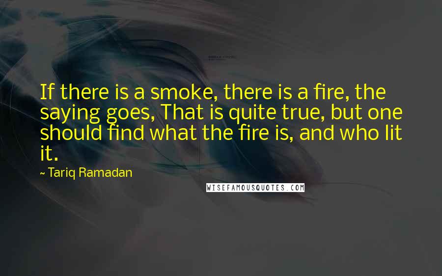 Tariq Ramadan quotes: If there is a smoke, there is a fire, the saying goes, That is quite true, but one should find what the fire is, and who lit it.