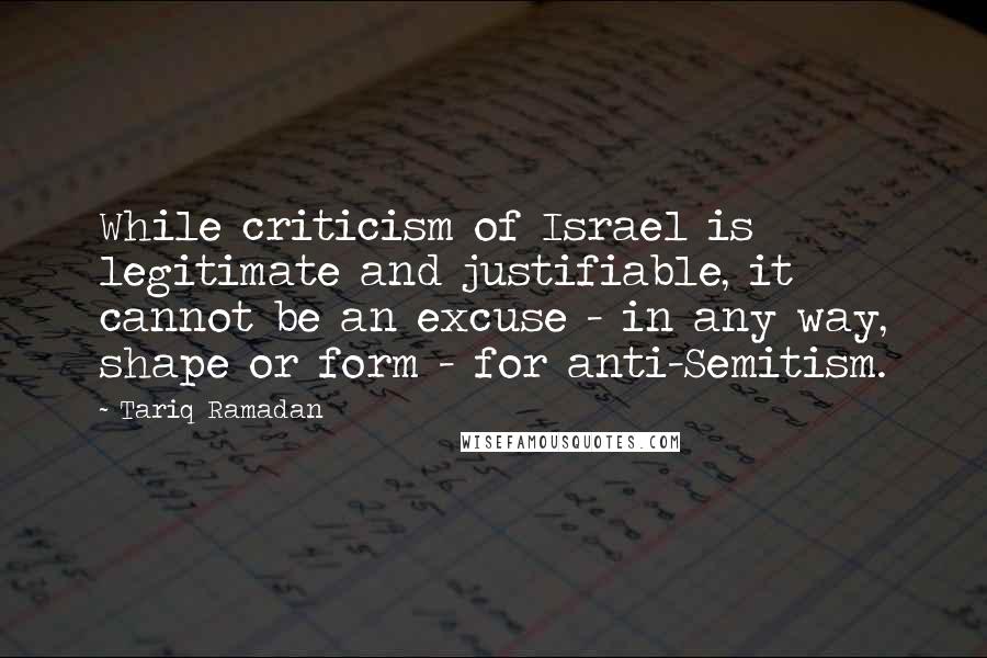 Tariq Ramadan quotes: While criticism of Israel is legitimate and justifiable, it cannot be an excuse - in any way, shape or form - for anti-Semitism.