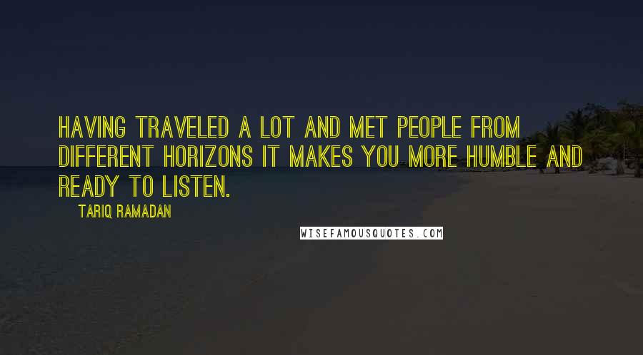 Tariq Ramadan quotes: Having traveled a lot and met people from different horizons it makes you more humble and ready to listen.