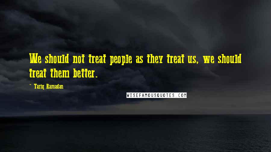 Tariq Ramadan quotes: We should not treat people as they treat us, we should treat them better. Tariq Ramadan quotes: We should not treat people as they treat us, we should treat them better.