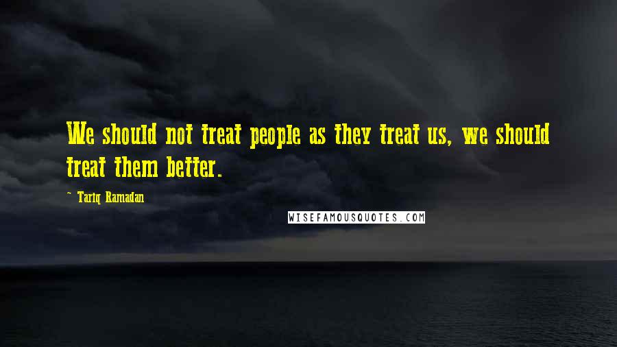 Tariq Ramadan quotes: We should not treat people as they treat us, we should treat them better.