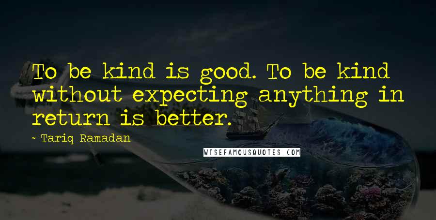 Tariq Ramadan quotes: To be kind is good. To be kind without expecting anything in return is better.