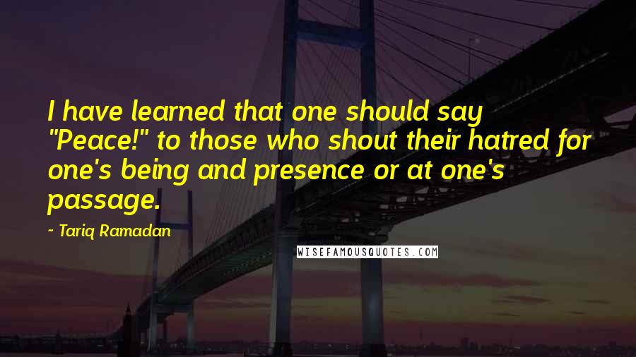 Tariq Ramadan quotes: I have learned that one should say "Peace!" to those who shout their hatred for one's being and presence or at one's passage.