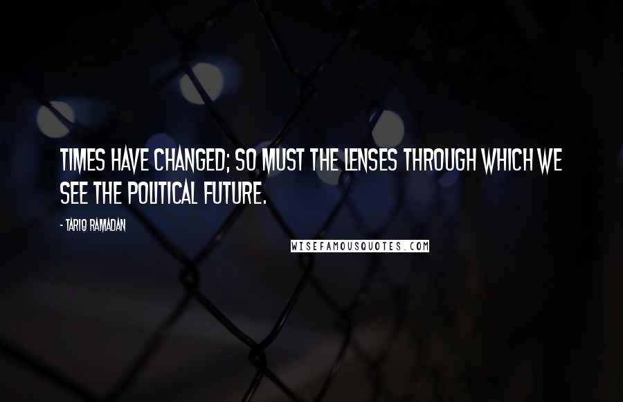 Tariq Ramadan quotes: Times have changed; so must the lenses through which we see the political future.