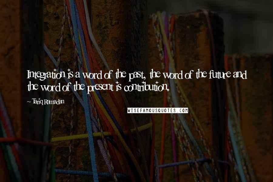 Tariq Ramadan quotes: Integration is a word of the past, the word of the future and the word of the present is contribution.