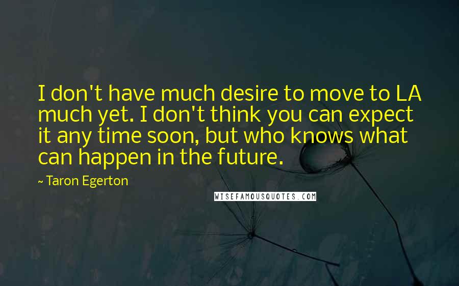 Taron Egerton quotes: I don't have much desire to move to LA much yet. I don't think you can expect it any time soon, but who knows what can happen in the future.