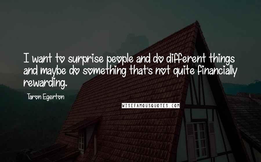 Taron Egerton quotes: I want to surprise people and do different things and maybe do something that's not quite financially rewarding. Taron Egerton quotes: I want to surprise people and do different things and maybe do something that's not quite financially rewarding.