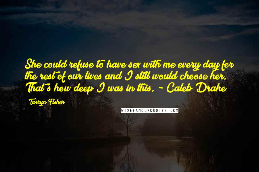 Tarryn Fisher quotes: She could refuse to have sex with me every day for the rest of our lives and I still would choose her. That's how deep I was in this. - Tarryn Fisher quotes: She could refuse to have sex with me every day for the rest of our lives and I still would choose her. That's how deep I was in this. -