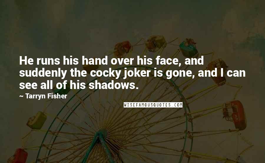 Tarryn Fisher quotes: He runs his hand over his face, and suddenly the cocky joker is gone, and I can see all of his shadows. Tarryn Fisher quotes: He runs his hand over his face, and suddenly the cocky joker is gone, and I can see all of his shadows.